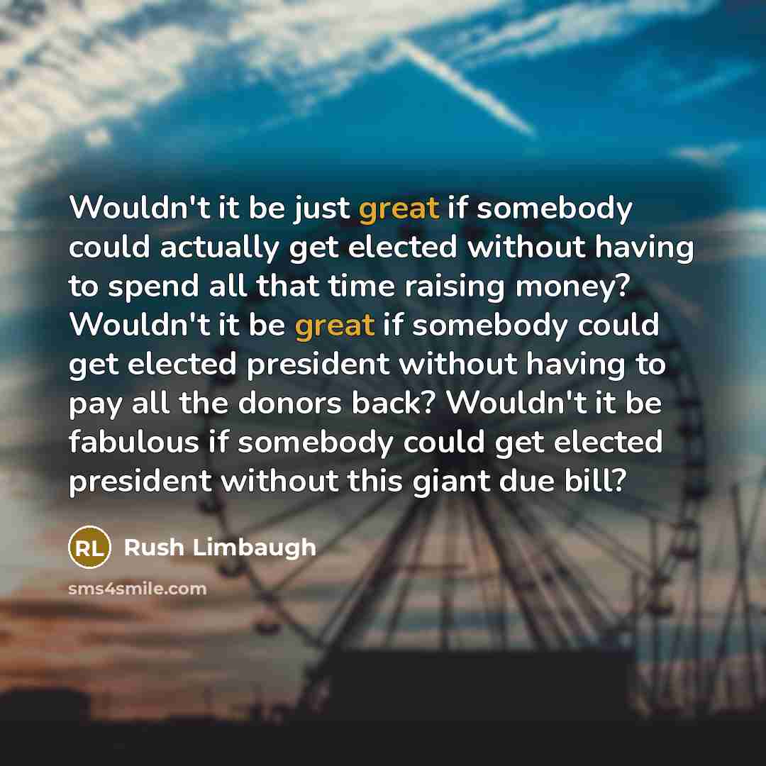 “Wouldn't it be just great if somebody could actually get elected without having to spend all that time raising money? Wouldn't it be great if somebody could get elected president without having to pay all the donors back? Wouldn't it be fabulous if somebody could get elected president without this…” quote by Rush Limbaugh