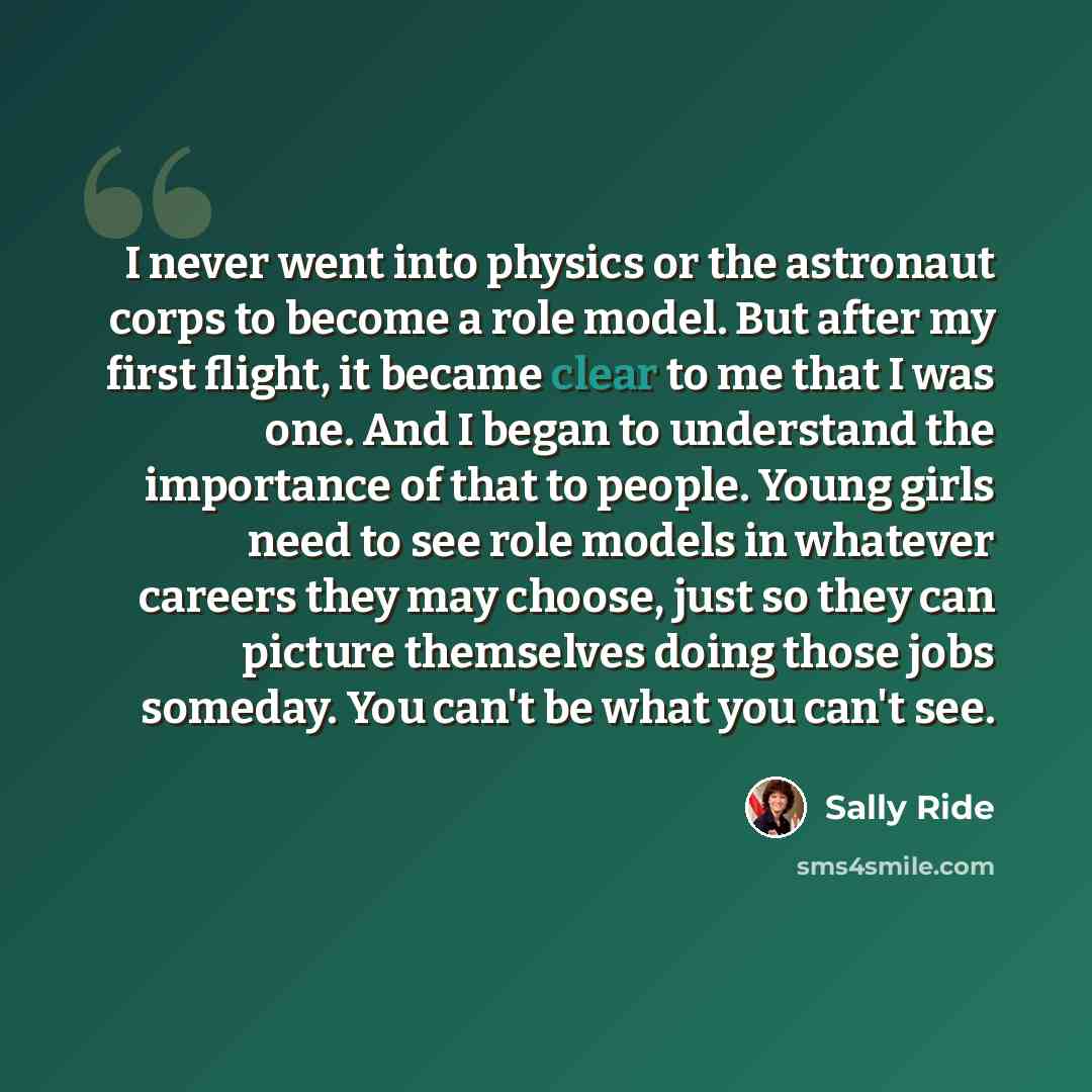 “I never went into physics or the astronaut corps to become a role model. But after my first flight, it became clear to me that I was one. And I began to understand the importance of that to people. Young girls need to see role models in whatever careers they may choose, just so they can picture…” quote by Sally Ride