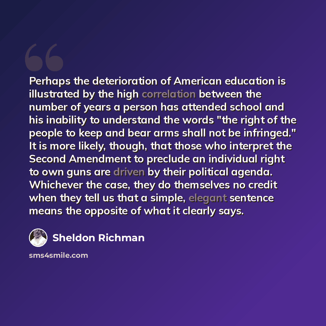 “Perhaps the deterioration of American education is illustrated by the high correlation between the number of years a person has attended school and his inability to understand the words "the right of the people to keep and bear arms shall not be infringed." It is more likely, though, that those…” quote by Sheldon Richman