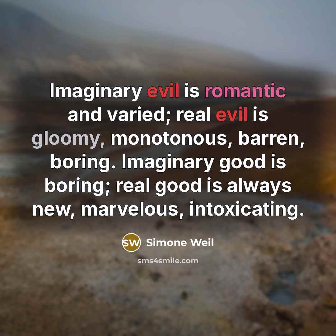 “Imaginary evil is romantic and varied; real evil is gloomy, monotonous, barren, boring. Imaginary good is boring; real good is always new, marvelous, intoxicating.” quote by Simone Weil