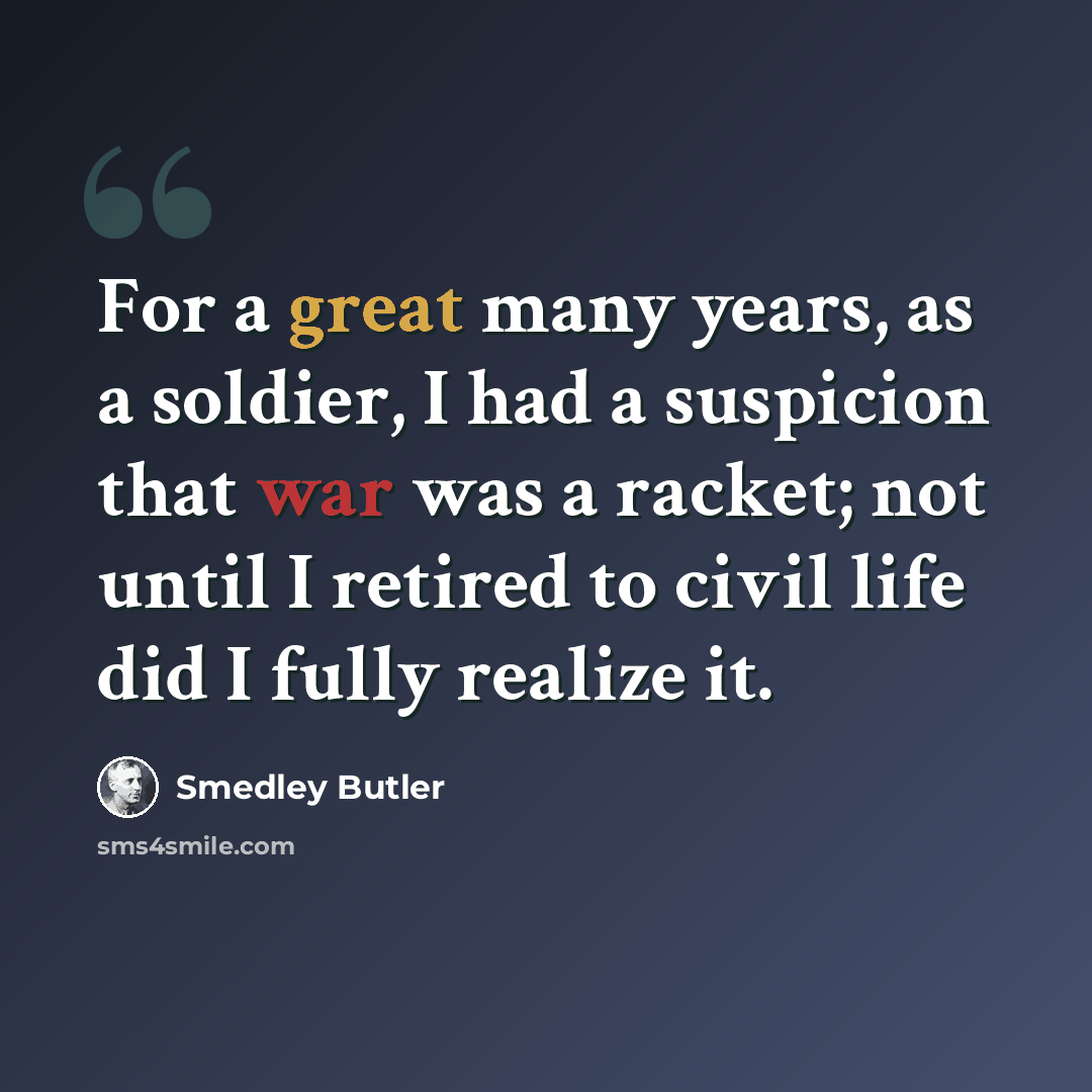 “For a great many years, as a soldier, I had a suspicion that war was a racket; not until I retired to civil life did I fully realize it.” quote by Smedley Butler