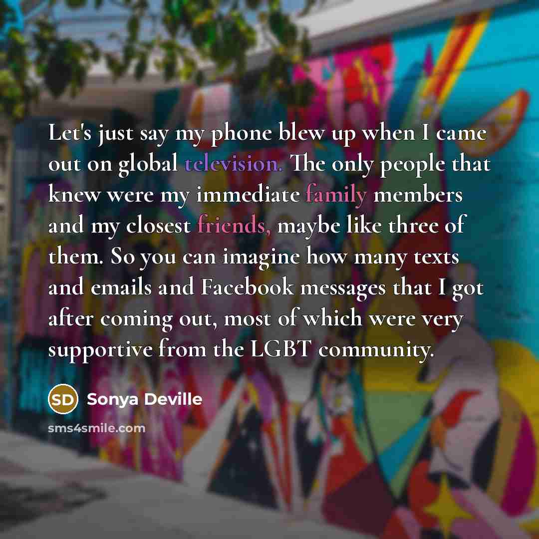 “Let's just say my phone blew up when I came out on global television. The only people that knew were my immediate family members and my closest friends, maybe like three of them. So you can imagine how many texts and emails and Facebook messages that I got after coming out, most of which were very…” quote by Sonya Deville