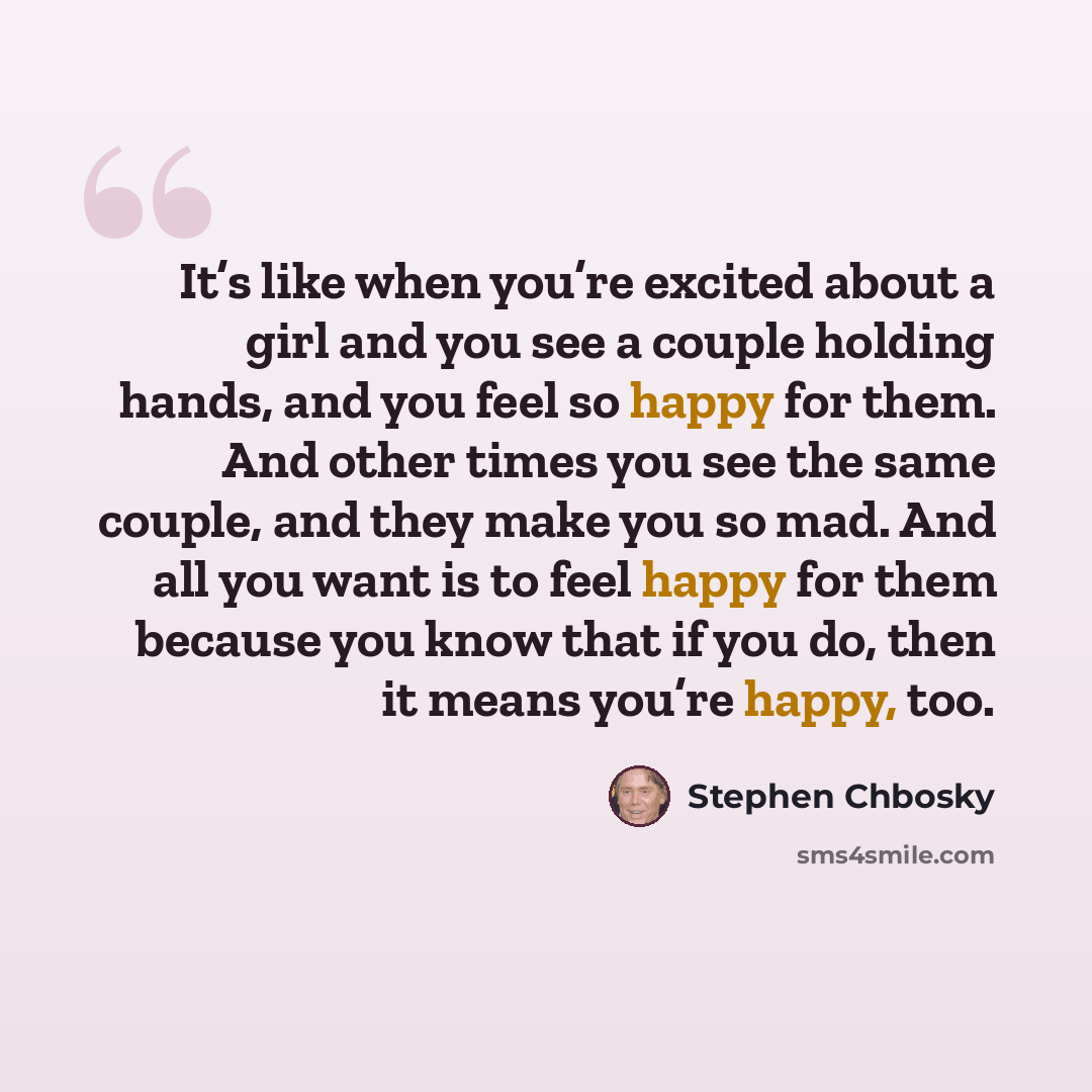 “It’s like when you’re excited about a girl and you see a couple holding hands, and you feel so happy for them. And other times you see the same couple, and they make you so mad. And all you want is to feel happy for them because you know that if you do, then it means you’re happy, too.” quote by Stephen Chbosky