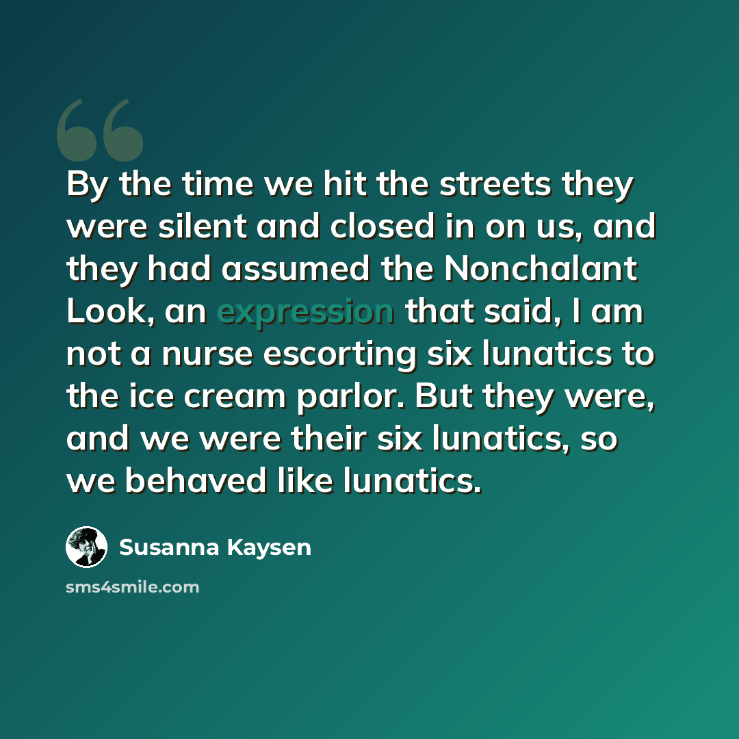 “By the time we hit the streets they were silent and closed in on us, and they had assumed the Nonchalant Look, an expression that said, I am not a nurse escorting six lunatics to the ice cream parlor. But they were, and we were their six lunatics, so we behaved like lunatics.” quote by Susanna Kaysen