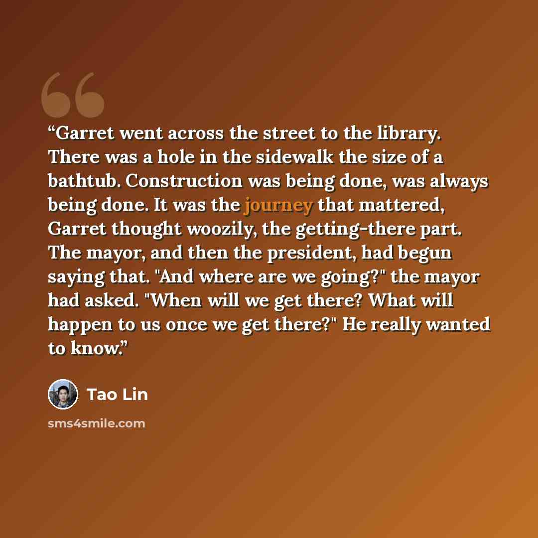 “Garret went across the street to the library. There was a hole in the sidewalk the size of a bathtub. Construction was being done, was always being done. It was the journey that mattered, Garret thought woozily, the getting-there part. The mayor, and then the president, had begun saying that. "And…” quote by Tao Lin