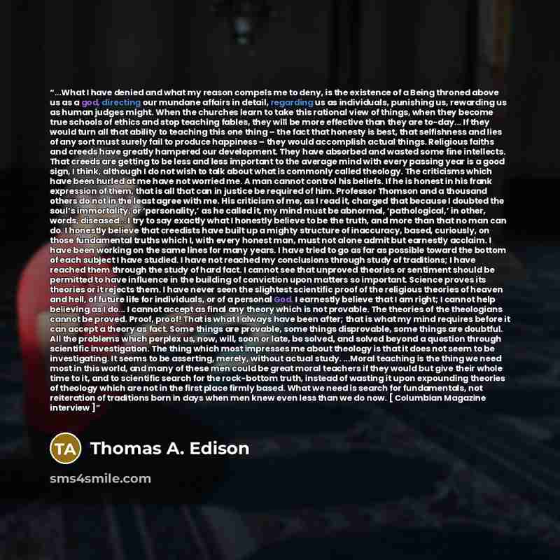 “...What I have denied and what my reason compels me to deny, is the existence of a Being throned above us as a god, directing our mundane affairs in detail, regarding us as individuals, punishing us, rewarding us as human judges might. When the churches learn to take this rational view of things…” quote by Thomas A. Edison