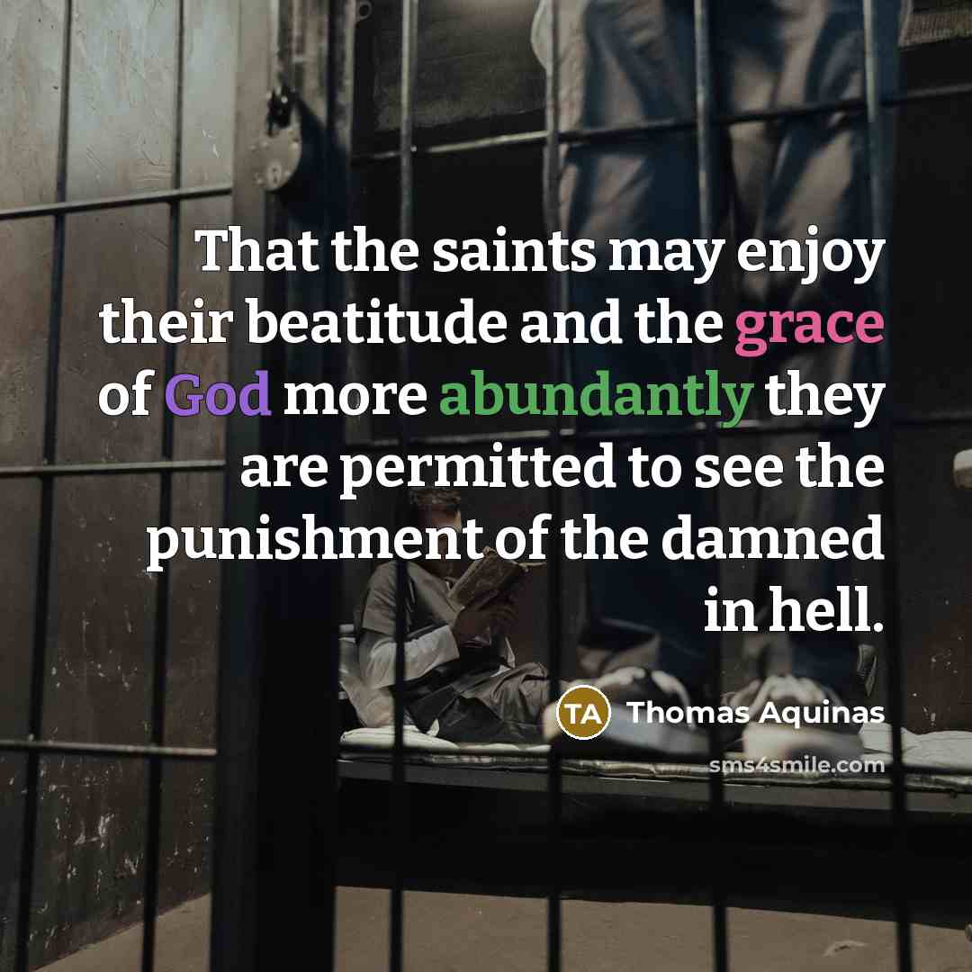 “That the saints may enjoy their beatitude and the grace of God more abundantly they are permitted to see the punishment of the damned in hell.” quote by Thomas Aquinas