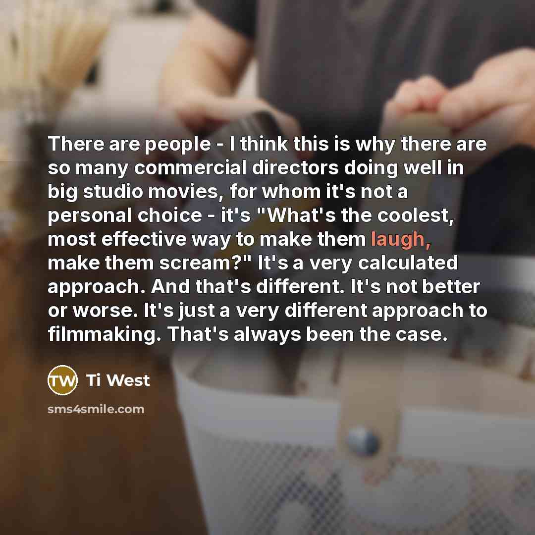 “There are people - I think this is why there are so many commercial directors doing well in big studio movies, for whom it's not a personal choice - it's "What's the coolest, most effective way to make them laugh, make them scream?" It's a very calculated approach. And that's different. It's not…” quote by Ti West