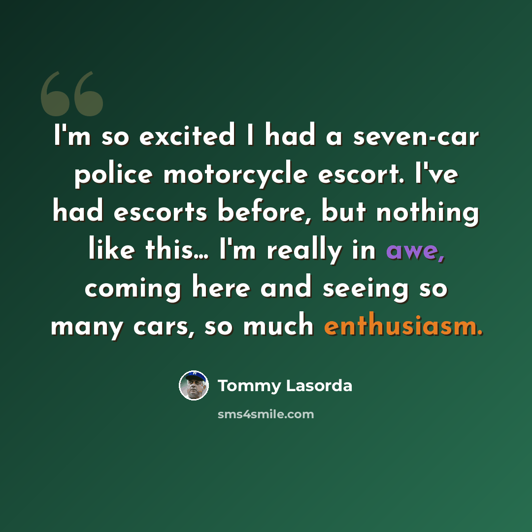 “I'm so excited I had a seven-car police motorcycle escort. I've had escorts before, but nothing like this... I'm really in awe, coming here and seeing so many cars, so much enthusiasm.” quote by Tommy Lasorda