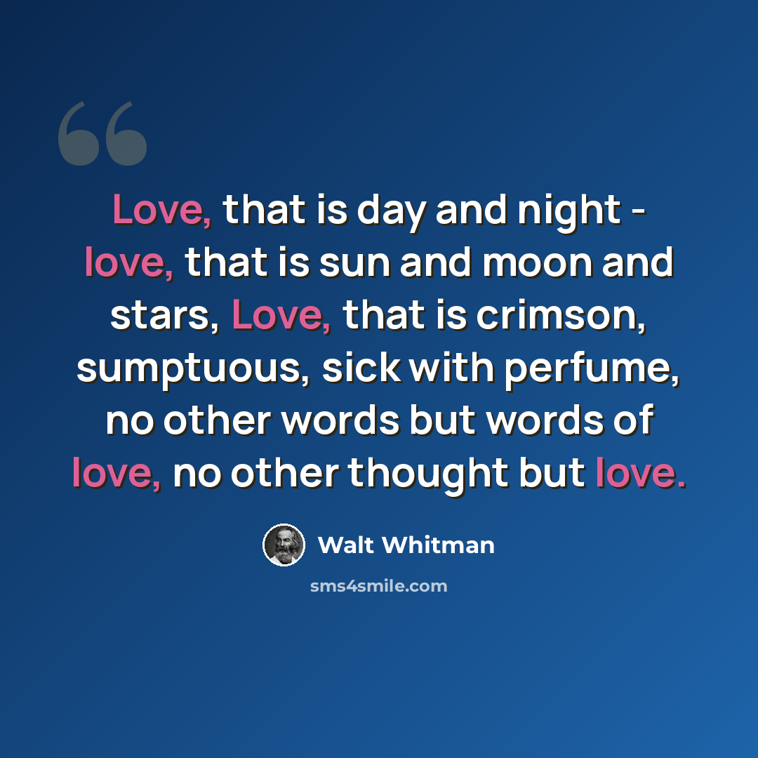 “Love, that is day and night - love, that is sun and moon and stars, Love, that is crimson, sumptuous, sick with perfume, no other words but words of love, no other thought but love.” quote by Walt Whitman