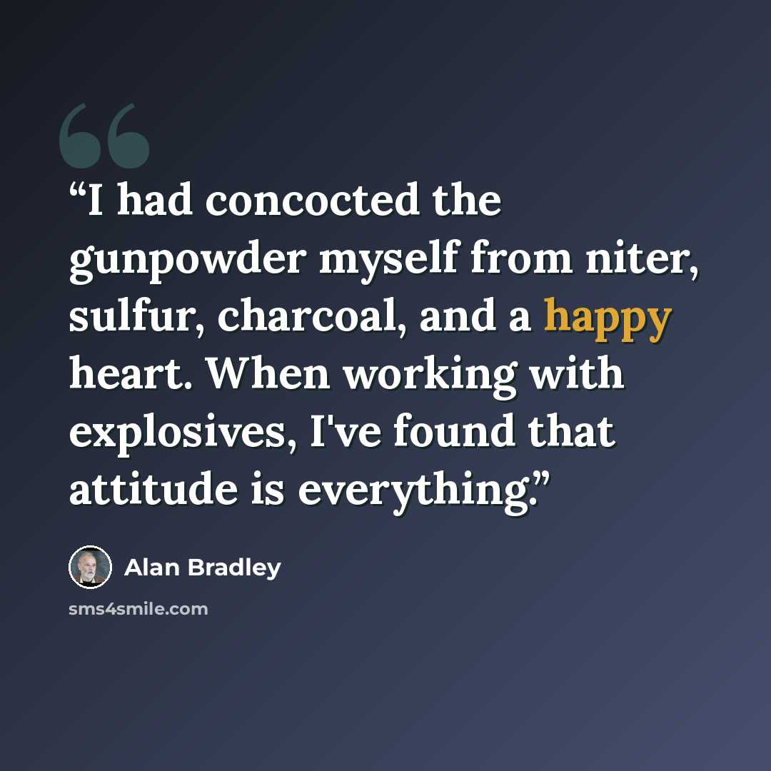 “I had concocted the gunpowder myself from niter, sulfur, charcoal, and a happy heart. When working with explosives, I've found that attitude is everything.” quote by Alan Bradley