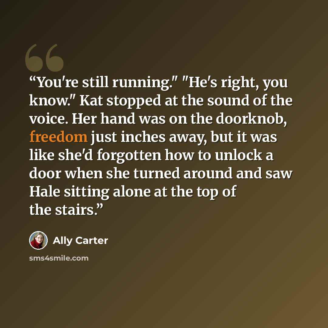 “You're still running." "He's right, you know." Kat stopped at the sound of the voice. Her hand was on the doorknob, freedom just inches away, but it was like she'd forgotten how to unlock a door when she turned around and saw Hale sitting alone at the top of the stairs.” quote by Ally Carter