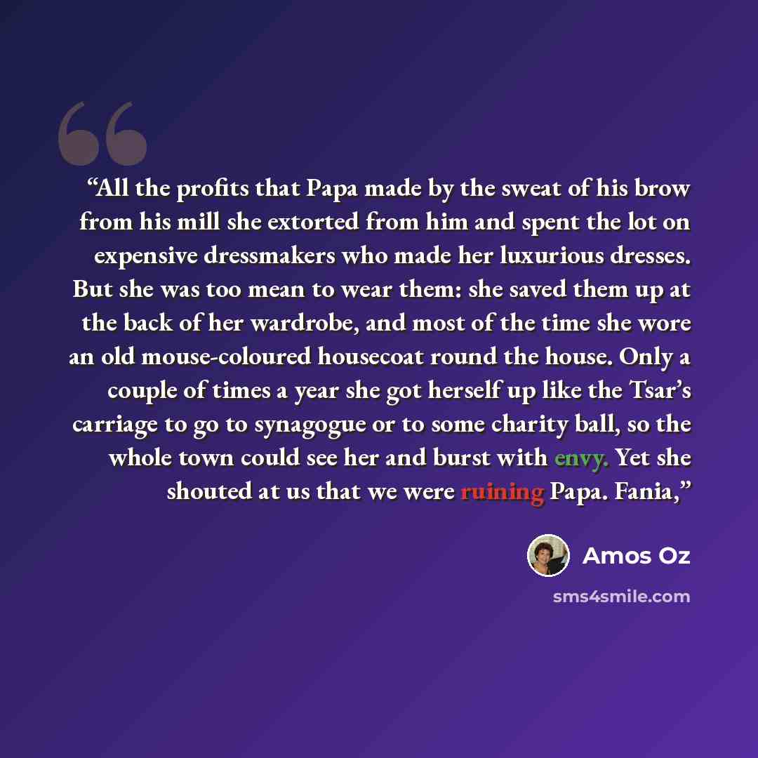 “All the profits that Papa made by the sweat of his brow from his mill she extorted from him and spent the lot on expensive dressmakers who made her luxurious dresses. But she was too mean to wear them: she saved them up at the back of her wardrobe, and most of the time she wore an old…” quote by Amos Oz