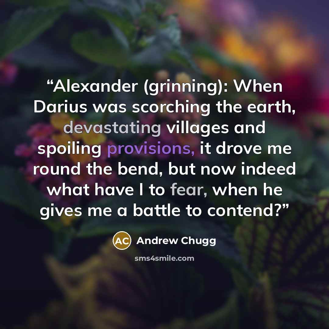 “Alexander (grinning): When Darius was scorching the earth, devastating villages and spoiling provisions, it drove me round the bend, but now indeed what have I to fear, when he gives me a battle to contend?” quote by Andrew Chugg