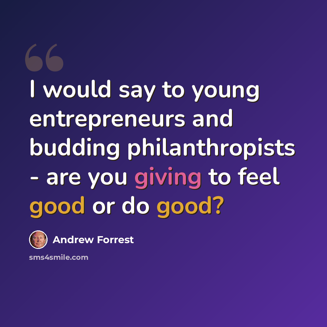 “I would say to young entrepreneurs and budding philanthropists - are you giving to feel good or do good?” quote by Andrew Forrest