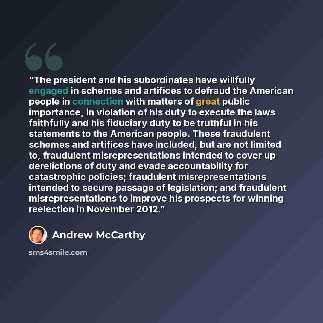 “The president and his subordinates have willfully engaged in schemes and artifices to defraud the American people in connection with matters of great public importance, in violation of his duty to execute the laws faithfully and his fiduciary duty to be truthful in his statements to the American…” quote by Andrew McCarthy