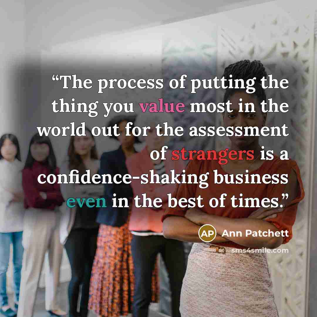 “The process of putting the thing you value most in the world out for the assessment of strangers is a confidence-shaking business even in the best of times.” quote by Ann Patchett