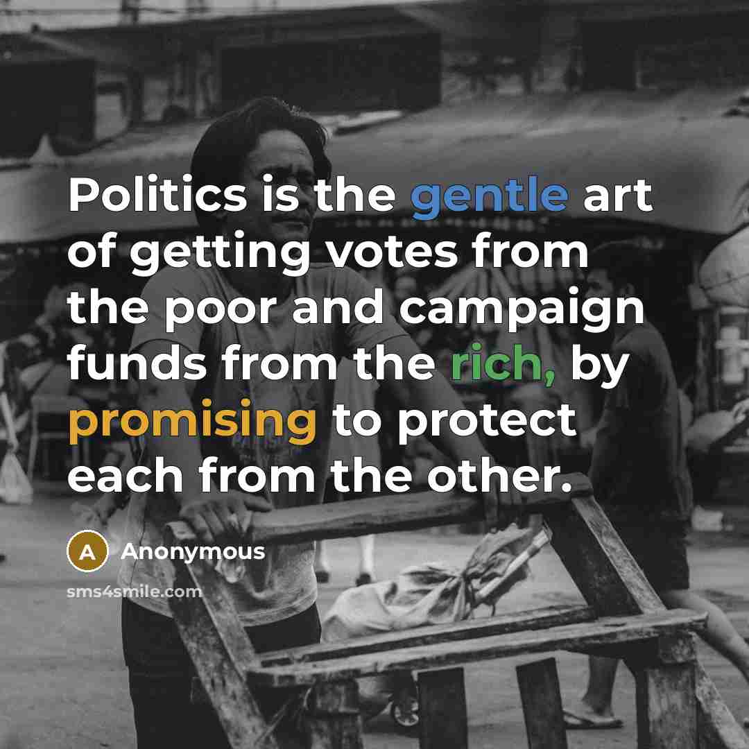 “Politics is the gentle art of getting votes from the poor and campaign funds from the rich, by promising to protect each from the other.” quote by Anonymous