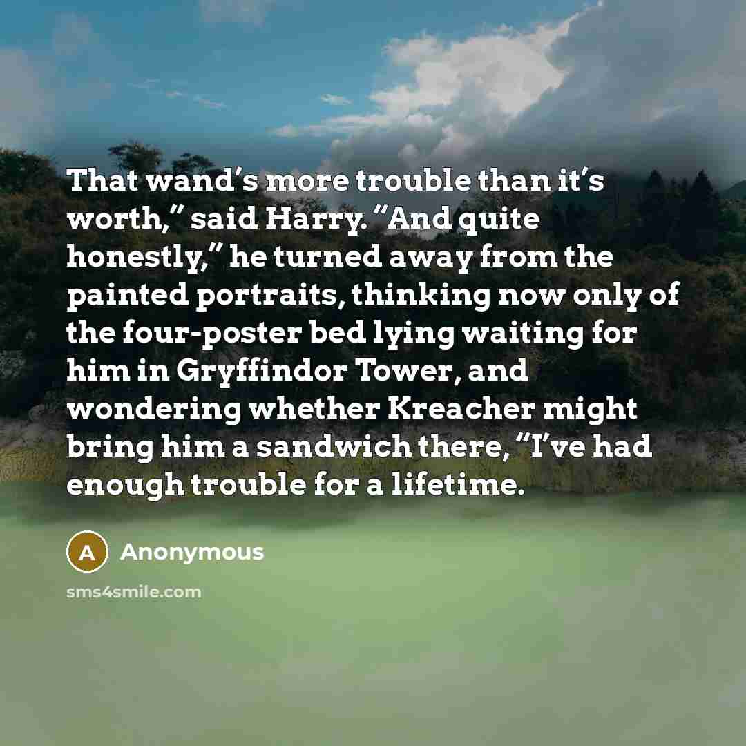 “That wand’s more trouble than it’s worth,” said Harry. “And quite honestly,” he turned away from the painted portraits, thinking now only of the four-poster bed lying waiting for him in Gryffindor Tower, and wondering whether Kreacher might bring him a sandwich there, “I’ve had enough trouble for…” quote by Anonymous