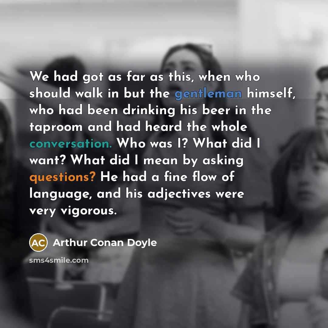 “We had got as far as this, when who should walk in but the gentleman himself, who had been drinking his beer in the taproom and had heard the whole conversation. Who was I? What did I want? What did I mean by asking questions? He had a fine flow of language, and his adjectives were very vigorous.” quote by Arthur Conan Doyle