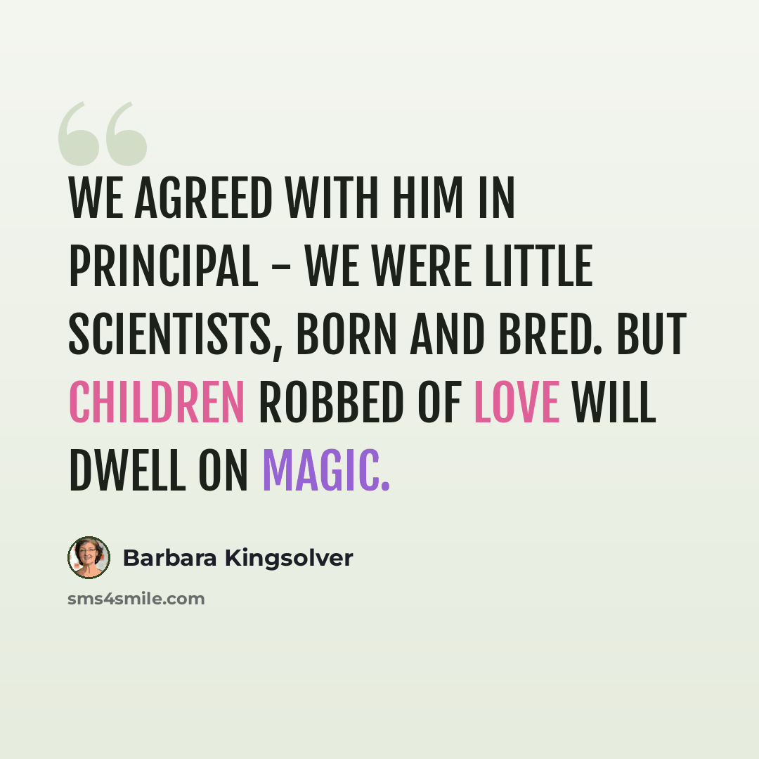 “We agreed with him in principal - we were little scientists, born and bred. But children robbed of love will dwell on magic.” quote by Barbara Kingsolver