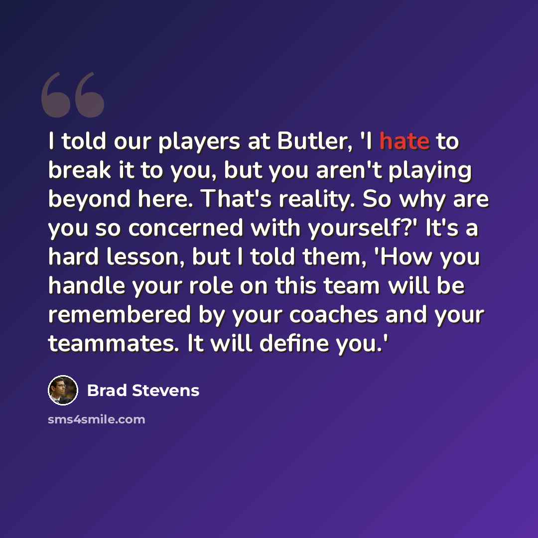 “I told our players at Butler, 'I hate to break it to you, but you aren't playing beyond here. That's reality. So why are you so concerned with yourself?' It's a hard lesson, but I told them, 'How you handle your role on this team will be remembered by your coaches and your teammates. It will…” quote by Brad Stevens