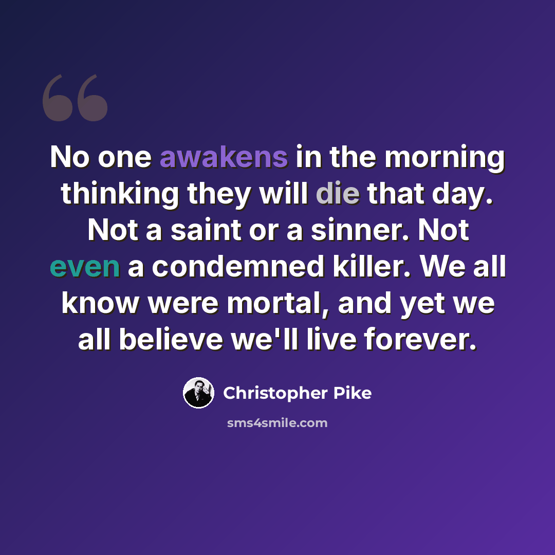 “No one awakens in the morning thinking they will die that day. Not a saint or a sinner. Not even a condemned killer. We all know were mortal, and yet we all believe we'll live forever.” quote by Christopher Pike