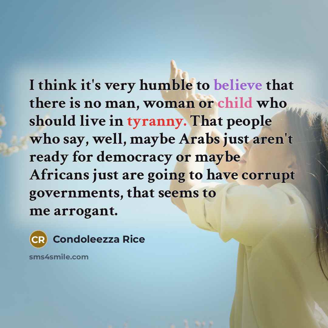 “I think it's very humble to believe that there is no man, woman or child who should live in tyranny. That people who say, well, maybe Arabs just aren't ready for democracy or maybe Africans just are going to have corrupt governments, that seems to me arrogant.” quote by Condoleezza Rice