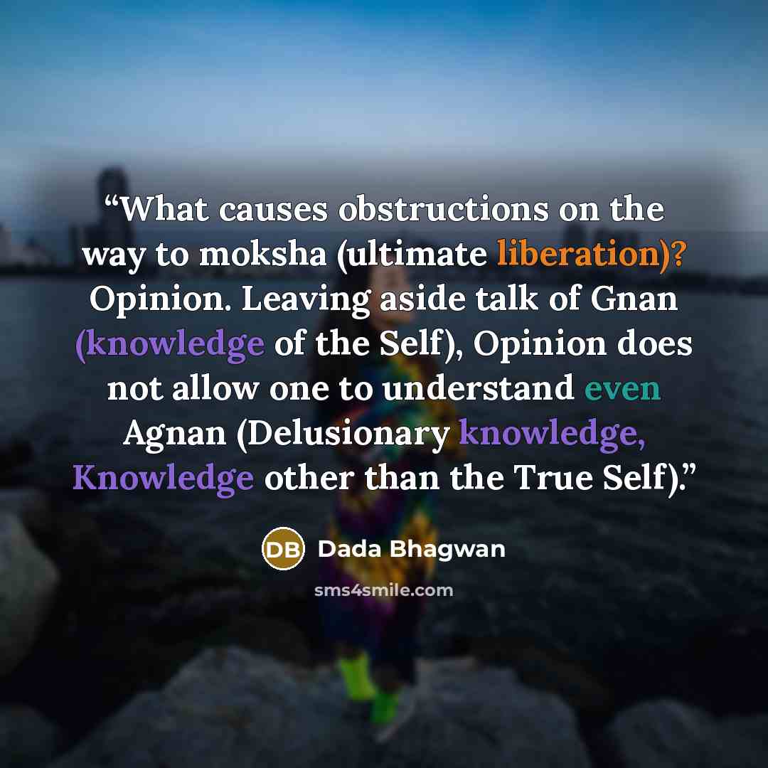 “What causes obstructions on the way to moksha (ultimate liberation)? Opinion. Leaving aside talk of Gnan (knowledge of the Self), Opinion does not allow one to understand even Agnan (Delusionary knowledge, Knowledge other than the True Self).” quote by Dada Bhagwan