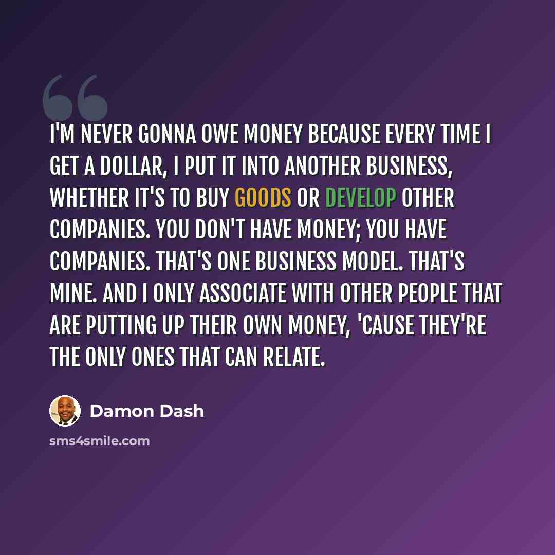 “I'm never gonna owe money because every time I get a dollar, I put it into another business, whether it's to buy goods or develop other companies. You don't have money; you have companies. That's one business model. That's mine. And I only associate with other people that are putting up their own…” quote by Damon Dash