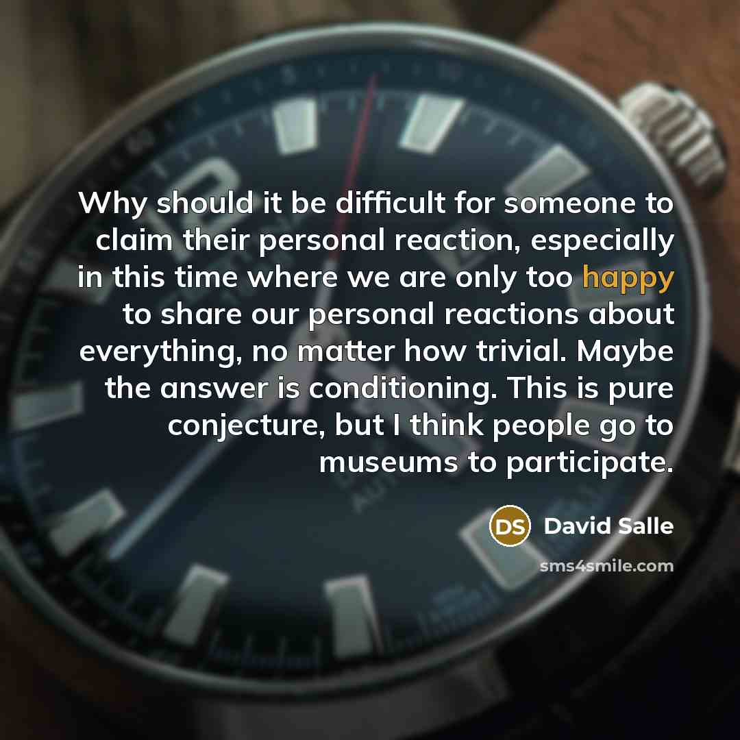 “Why should it be difficult for someone to claim their personal reaction, especially in this time where we are only too happy to share our personal reactions about everything, no matter how trivial. Maybe the answer is conditioning. This is pure conjecture, but I think people go to museums to…” quote by David Salle