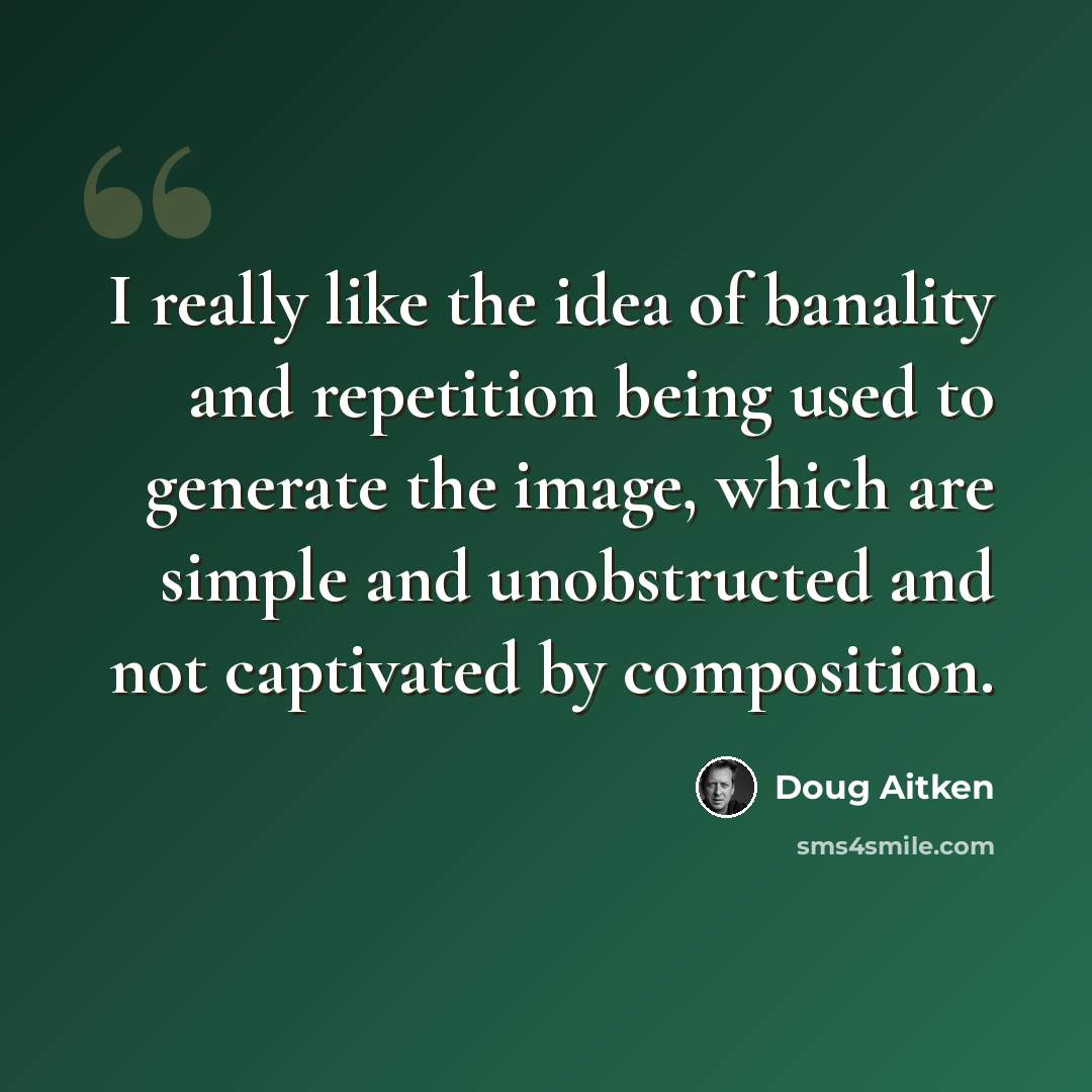 “I really like the idea of banality and repetition being used to generate the image, which are simple and unobstructed and not captivated by composition.” quote by Doug Aitken
