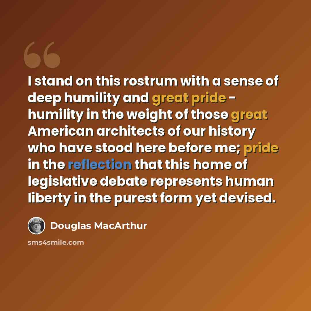 “I stand on this rostrum with a sense of deep humility and great pride - humility in the weight of those great American architects of our history who have stood here before me; pride in the reflection that this home of legislative debate represents human liberty in the purest form yet devised.” quote by Douglas MacArthur