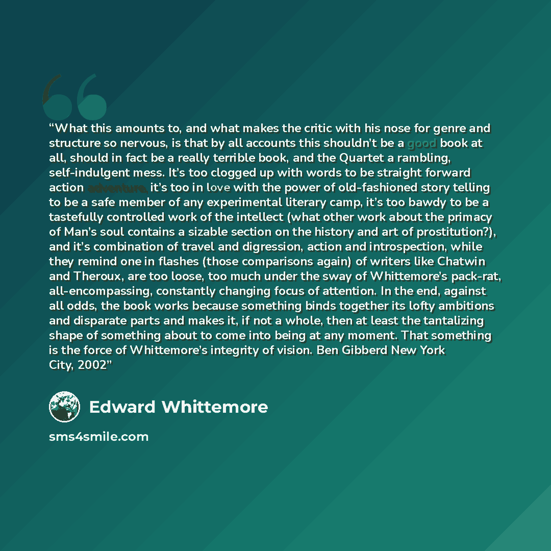 “What this amounts to, and what makes the critic with his nose for genre and structure so nervous, is that by all accounts this shouldn’t be a good book at all, should in fact be a really terrible book, and the Quartet a rambling, self-indulgent mess. It’s too clogged up with words to be straight…” quote by Edward Whittemore
