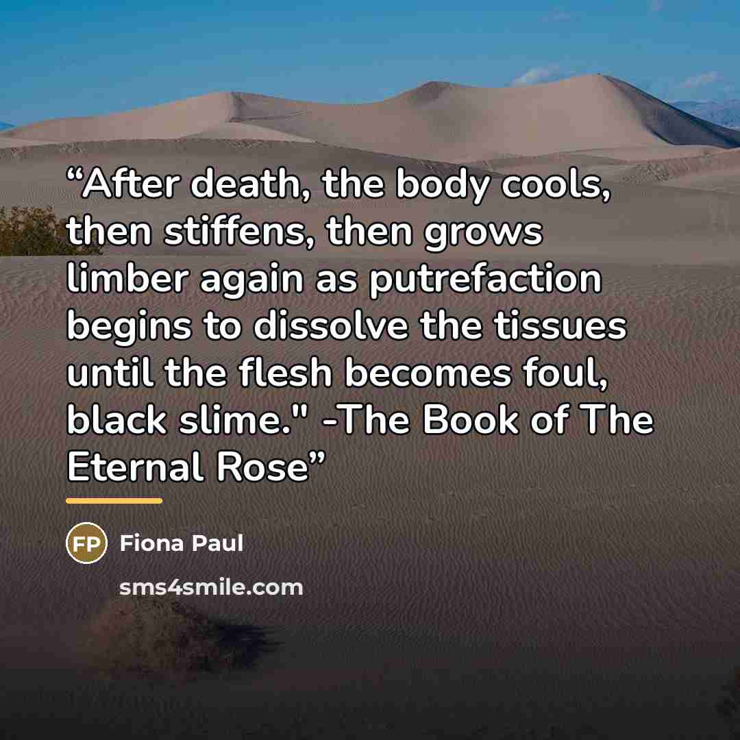 “After death, the body cools, then stiffens, then grows limber again as putrefaction begins to dissolve the tissues until the flesh becomes foul, black slime." -The Book of The Eternal Rose” quote by Fiona Paul