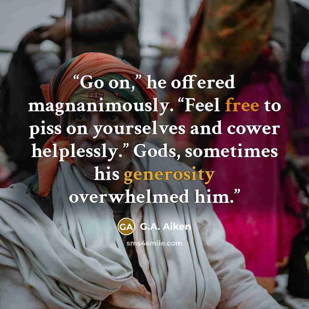 “Go on,” he offered magnanimously. “Feel free to piss on yourselves and cower helplessly.” Gods, sometimes his generosity overwhelmed him.” quote by G.A. Aiken