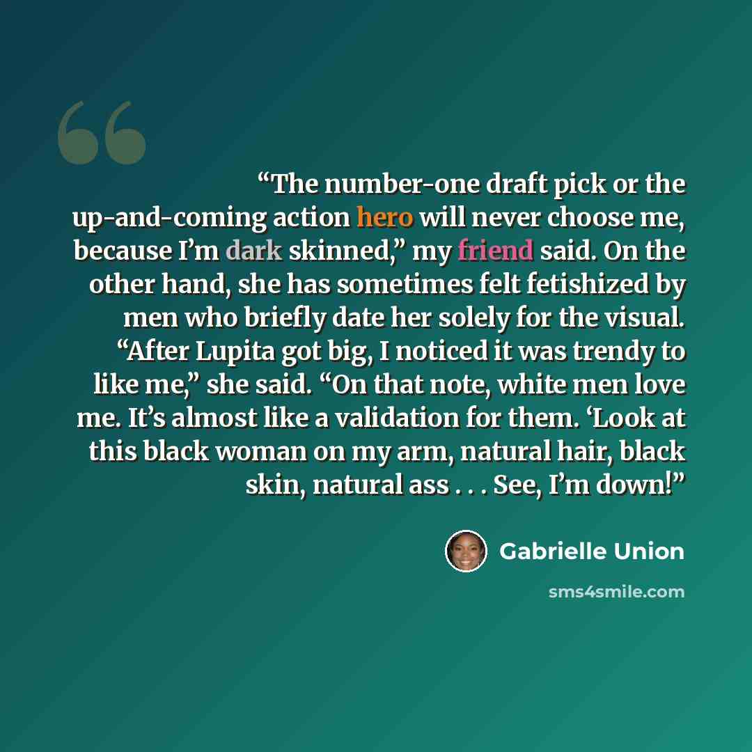 “The number-one draft pick or the up-and-coming action hero will never choose me, because I’m dark skinned,” my friend said. On the other hand, she has sometimes felt fetishized by men who briefly date her solely for the visual. “After Lupita got big, I noticed it was trendy to like me,” she said…” quote by Gabrielle Union