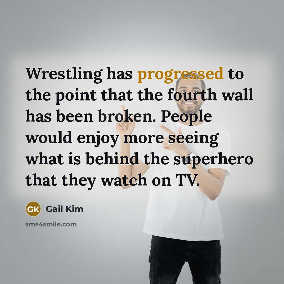 “Wrestling has progressed to the point that the fourth wall has been broken. People would enjoy more seeing what is behind the superhero that they watch on TV.” quote by Gail Kim