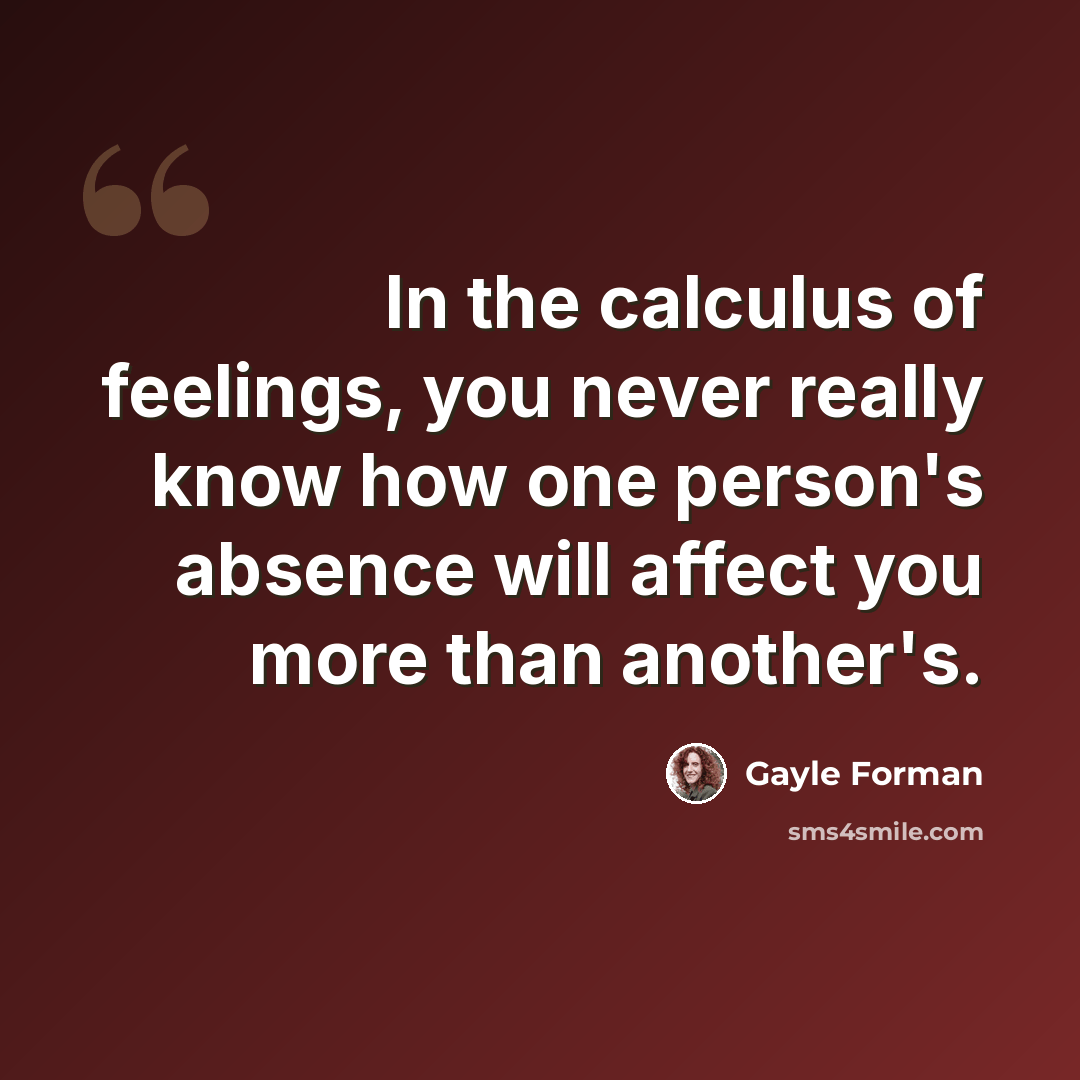 “In the calculus of feelings, you never really know how one person's absence will affect you more than another's.” quote by Gayle Forman