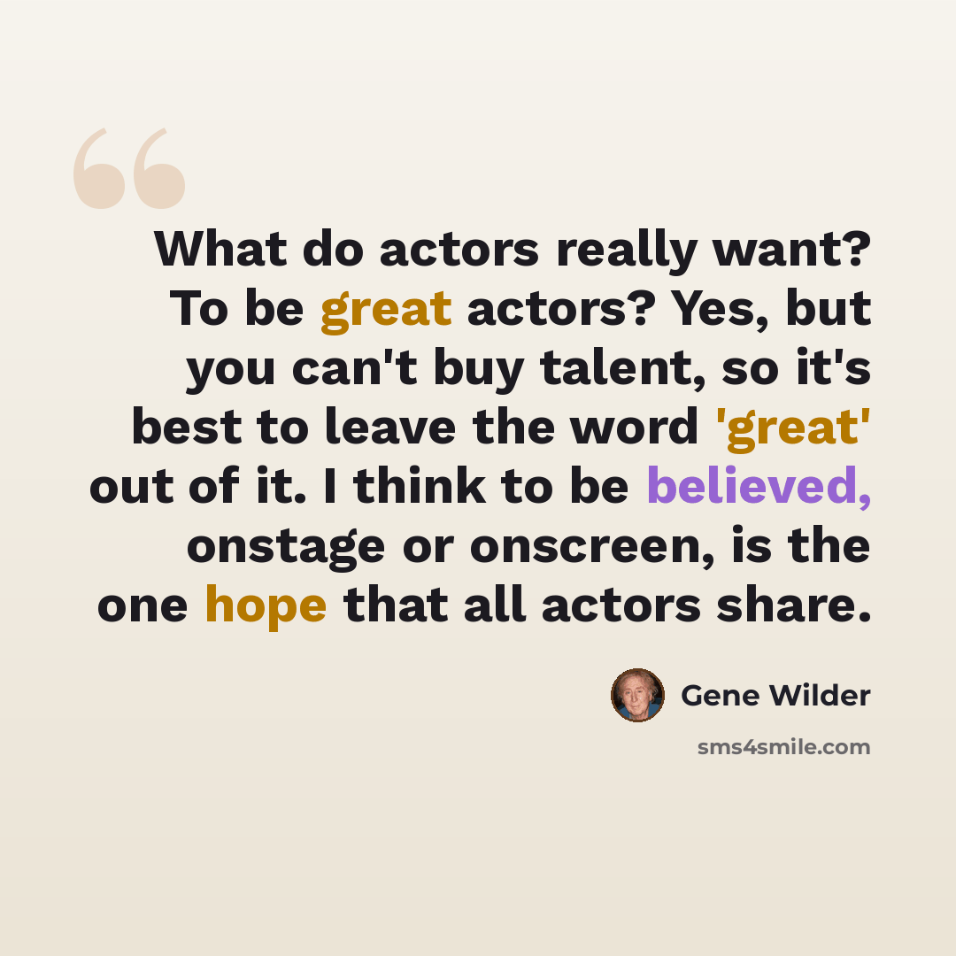 “What do actors really want? To be great actors? Yes, but you can't buy talent, so it's best to leave the word 'great' out of it. I think to be believed, onstage or onscreen, is the one hope that all actors share.” quote by Gene Wilder