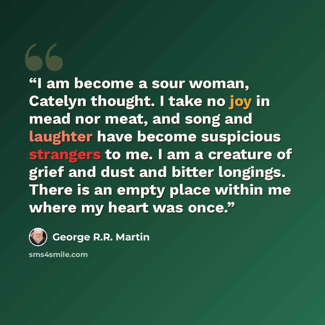 “I am become a sour woman, Catelyn thought. I take no joy in mead nor meat, and song and laughter have become suspicious strangers to me. I am a creature of grief and dust and bitter longings. There is an empty place within me where my heart was once.” quote by George R.R. Martin