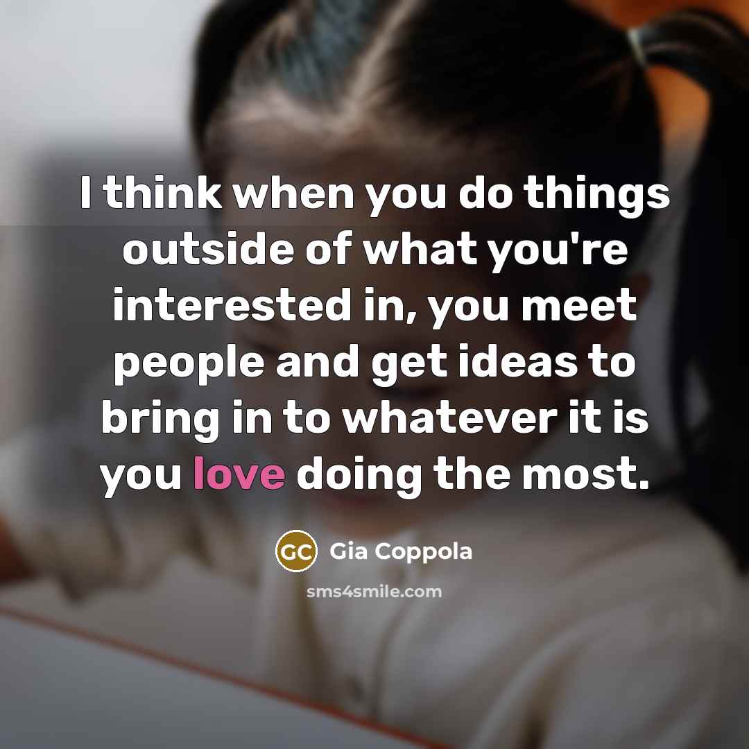 “I think when you do things outside of what you're interested in, you meet people and get ideas to bring in to whatever it is you love doing the most.” quote by Gia Coppola