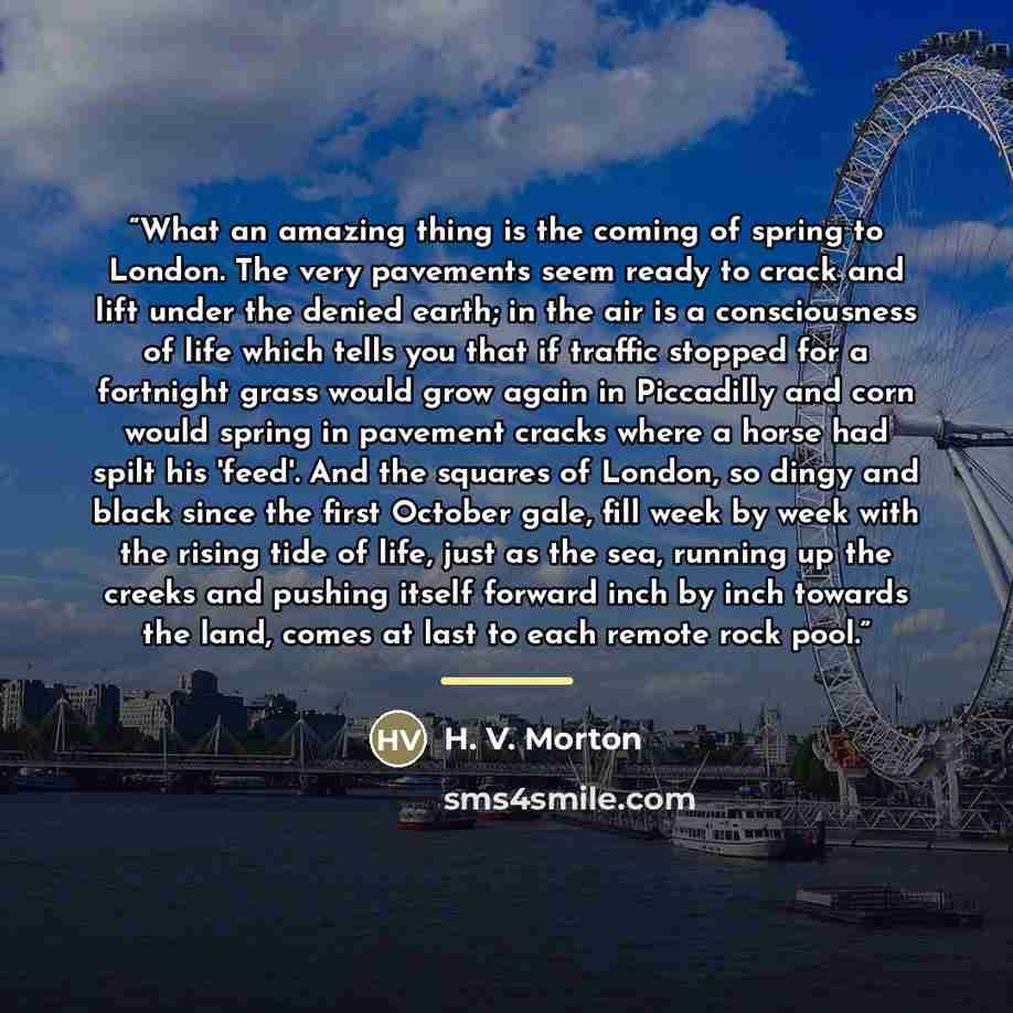 “What an amazing thing is the coming of spring to London. The very pavements seem ready to crack and lift under the denied earth; in the air is a consciousness of life which tells you that if traffic stopped for a fortnight grass would grow again in Piccadilly and corn would spring in pavement…” quote by H. V. Morton