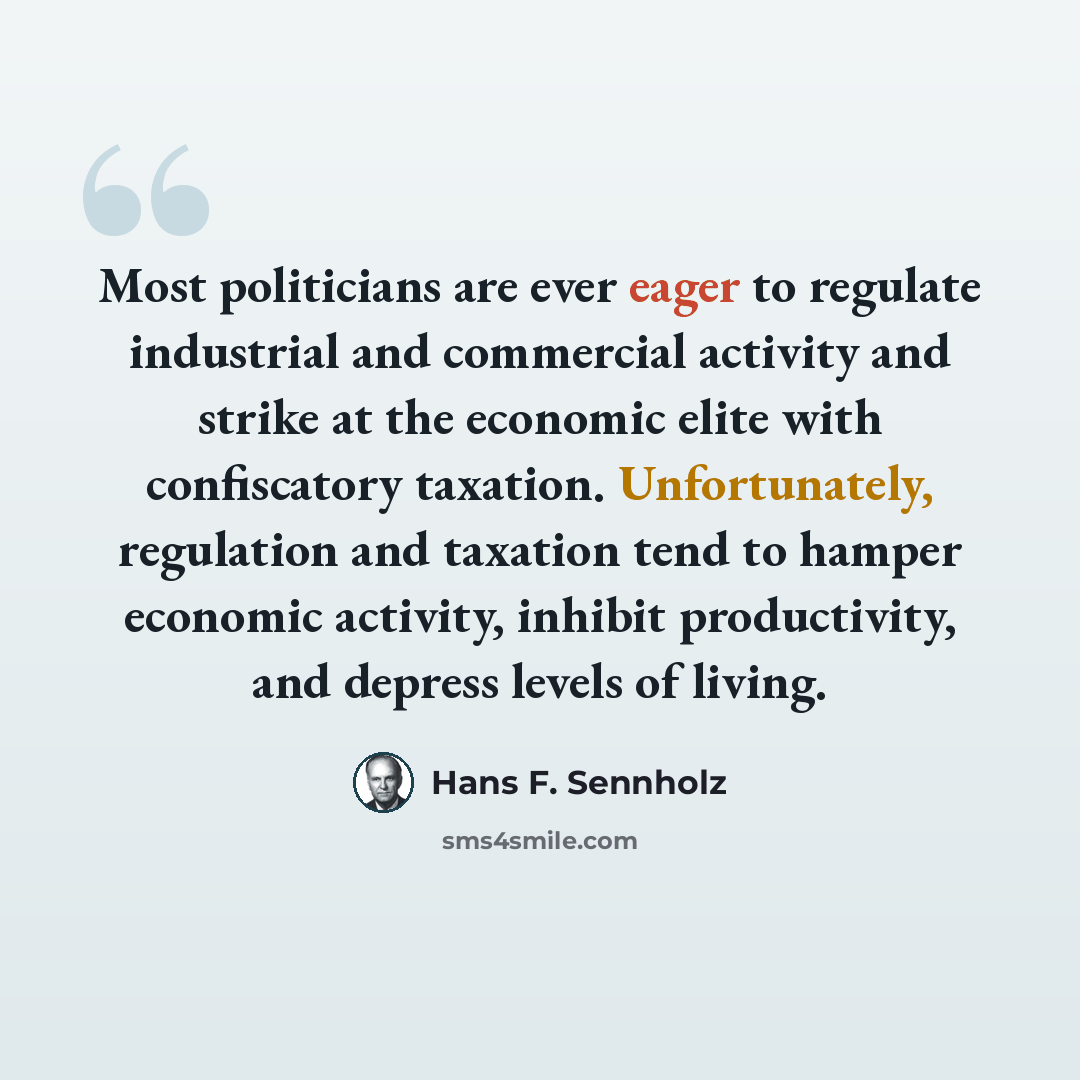 “Most politicians are ever eager to regulate industrial and commercial activity and strike at the economic elite with confiscatory taxation. Unfortunately, regulation and taxation tend to hamper economic activity, inhibit productivity, and depress levels of living.” quote by Hans F. Sennholz