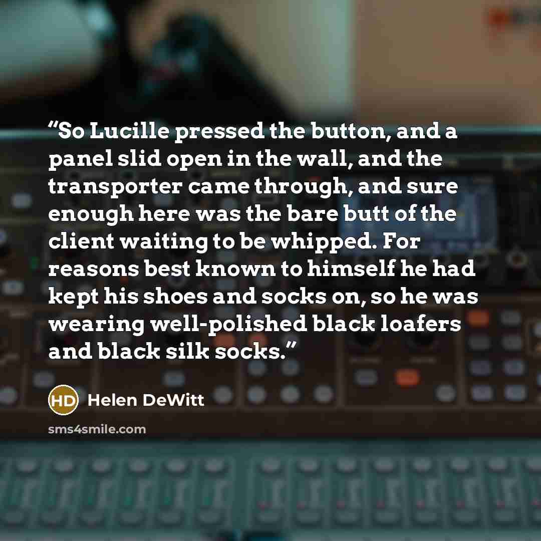 “So Lucille pressed the button, and a panel slid open in the wall, and the transporter came through, and sure enough here was the bare butt of the client waiting to be whipped. For reasons best known to himself he had kept his shoes and socks on, so he was wearing well-polished black loafers and…” quote by Helen DeWitt
