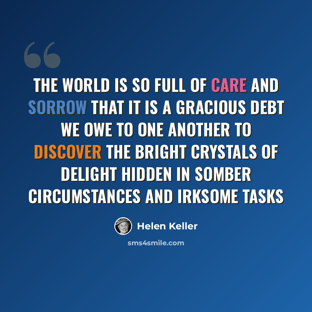 “The world is so full of care and sorrow that it is a gracious debt we owe to one another to discover the bright crystals of delight hidden in somber circumstances and irksome tasks” quote by Helen Keller