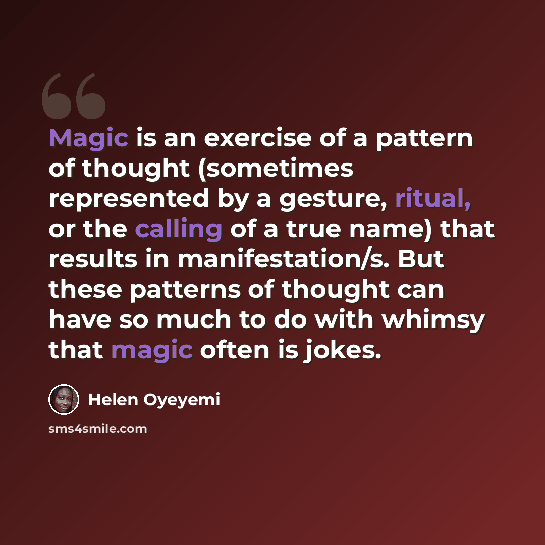 “Magic is an exercise of a pattern of thought (sometimes represented by a gesture, ritual, or the calling of a true name) that results in manifestation/s. But these patterns of thought can have so much to do with whimsy that magic often is jokes.” quote by Helen Oyeyemi