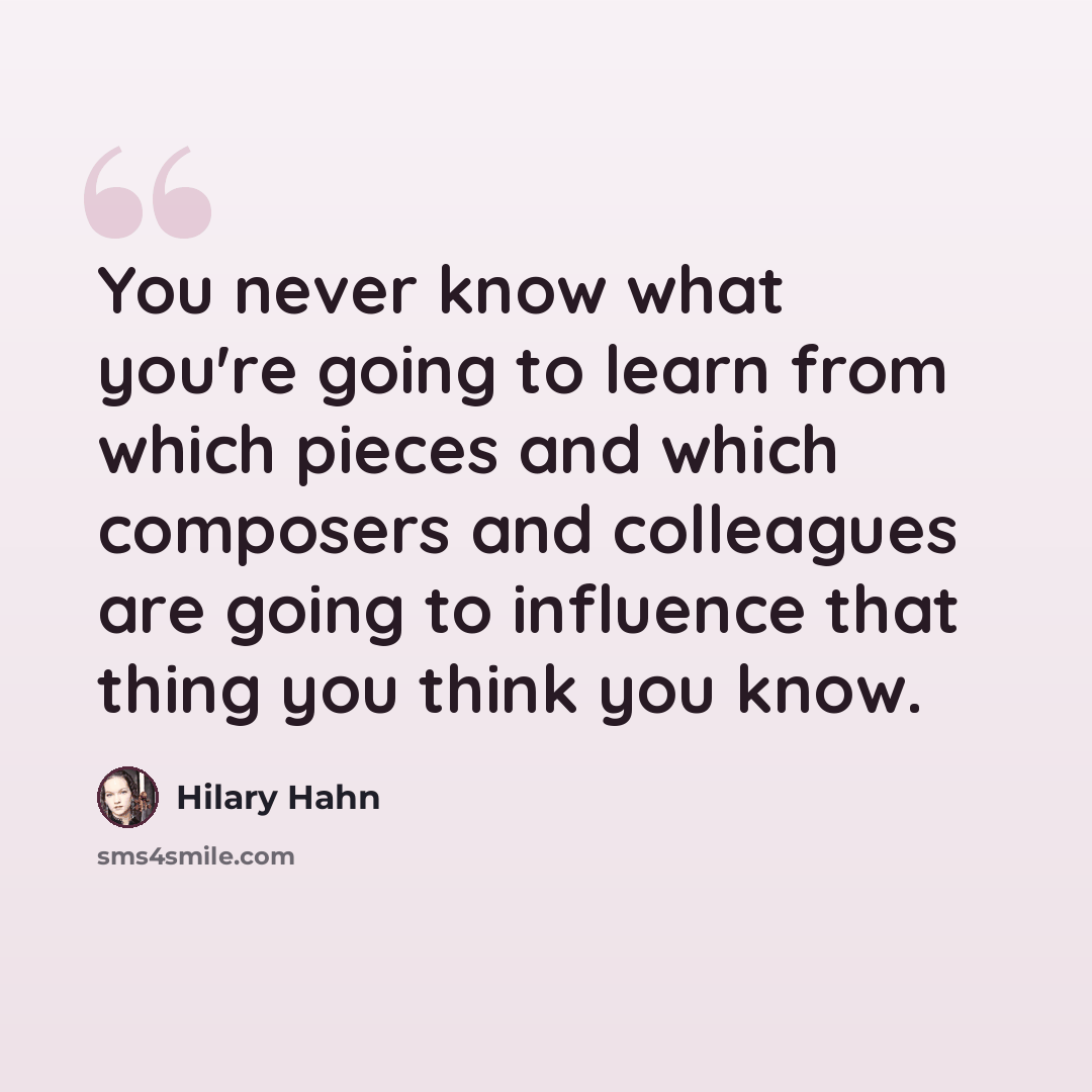 “You never know what you're going to learn from which pieces and which composers and colleagues are going to influence that thing you think you know.” quote by Hilary Hahn