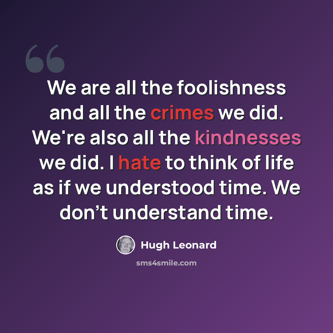 “We are all the foolishness and all the crimes we did. We're also all the kindnesses we did. I hate to think of life as if we understood time. We don't understand time.” quote by Hugh Leonard