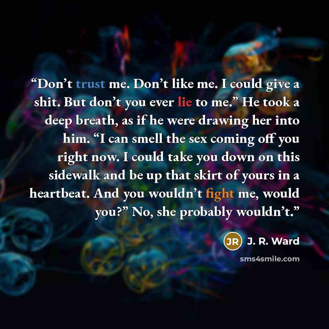 “Don’t trust me. Don’t like me. I could give a shit. But don’t you ever lie to me.” He took a deep breath, as if he were drawing her into him. “I can smell the sex coming off you right now. I could take you down on this sidewalk and be up that skirt of yours in a heartbeat. And you wouldn’t fight…” quote by J. R. Ward